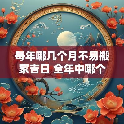 每年哪几个月不易搬家吉日 全年中哪个月份不适合搬家