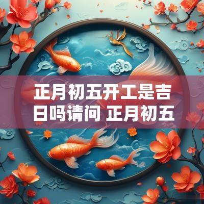 正月初五开工是吉日吗请问 正月初五可以开工干活吗
