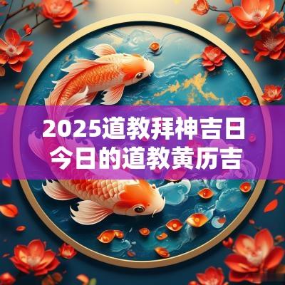 2025道教拜神吉日 今日的道教黄历吉日查询