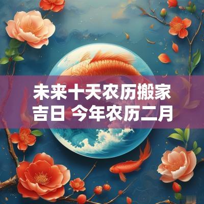 未来十天农历搬家吉日 今年农历二月搬家吉日