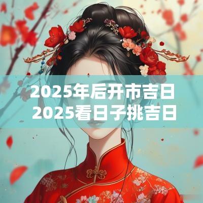 2025年后开市吉日 2025看日子挑吉日