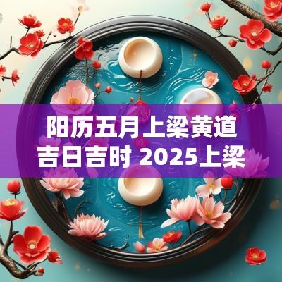 阳历五月上梁黄道吉日吉时 2025上梁黄道吉日吉时