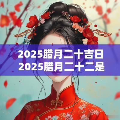 2025腊月二十吉日 2025腊月二十二是黄道吉日吗