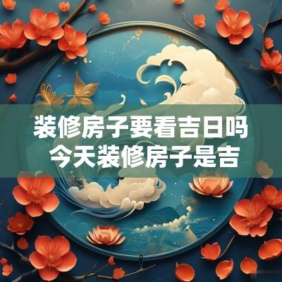 装修房子要看吉日吗 今天装修房子是吉日吗