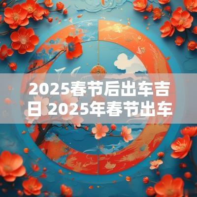 2025春节后出车吉日 2025年春节出车吉日