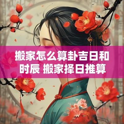 搬家怎么算卦吉日和时辰 搬家择日推算方法
