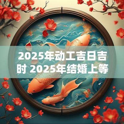 2025年动工吉日吉时 2025年结婚上等吉日