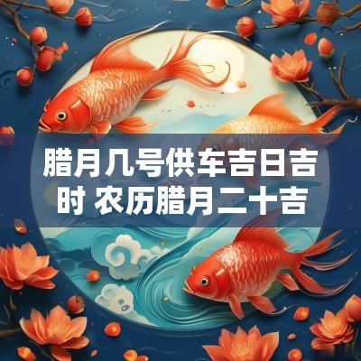 腊月几号供车吉日吉时 农历腊月二十吉日吉时