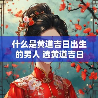 什么是黄道吉日出生的男人 选黄道吉日出生的男人