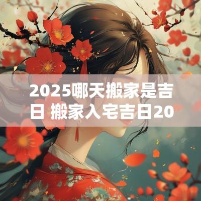 2025哪天搬家是吉日 搬家入宅吉日2025查询