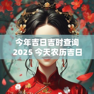 今年吉日吉时查询2025 今天农历吉日吉时查询