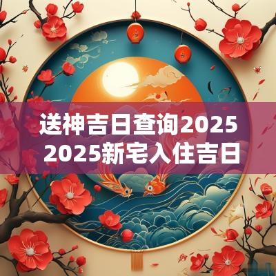 送神吉日查询2025 2025新宅入住吉日