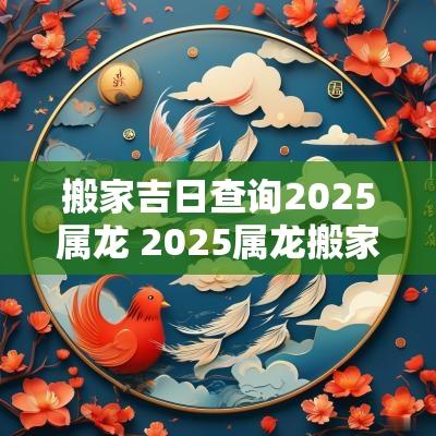 搬家吉日查询2025属龙 2025属龙搬家吉日查询
