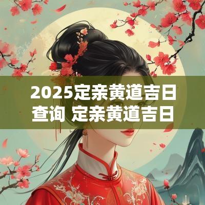 2025定亲黄道吉日查询 定亲黄道吉日一览表全年2025