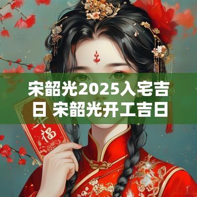 宋韶光2025入宅吉日 宋韶光开工吉日