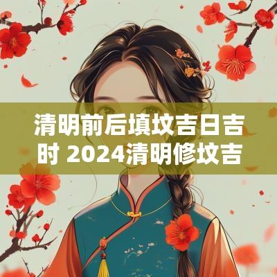 清明前后填坟吉日吉时 2025清明修坟吉日