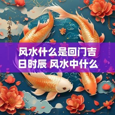 风水什么是回门吉日时辰 风水中什么时辰是吉日