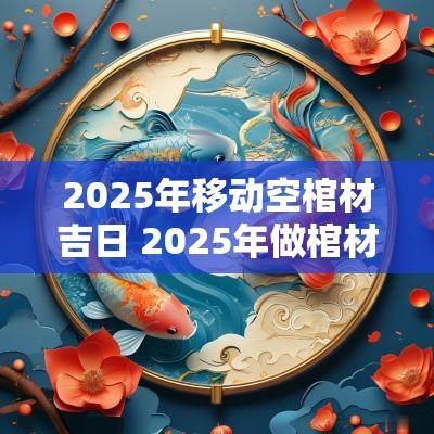 2025年移动空棺材吉日 2025年做棺材吉日查询