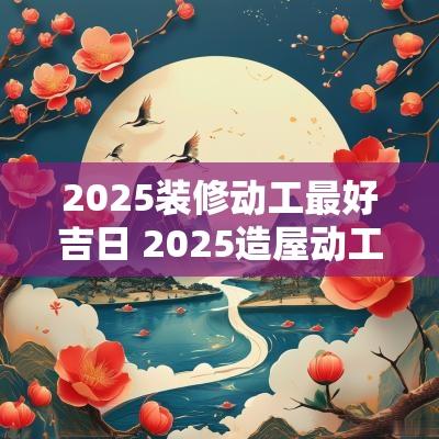 2025装修动工最好吉日 2025造屋动工吉日