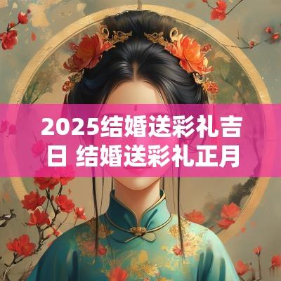 2025结婚送彩礼吉日 结婚送彩礼正月黄道吉日