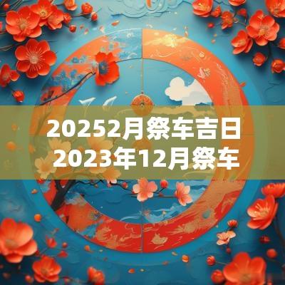 20252月祭车吉日 2025年12月祭车吉日一览表