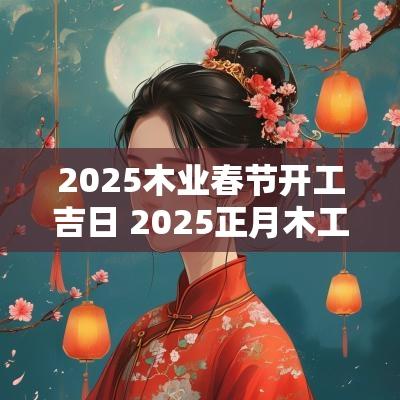 2025木业春节开工吉日 2025正月木工开工吉日