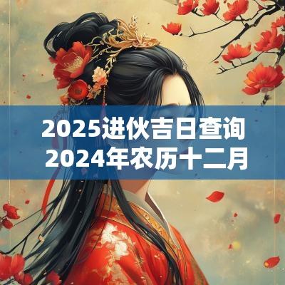 2025进伙吉日查询 2025年农历十二月份进伙吉日