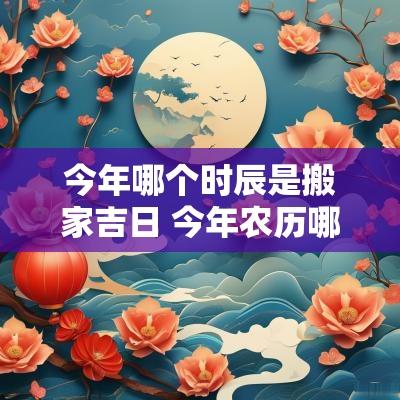 今年哪个时辰是搬家吉日 今年农历哪天适合搬家最好