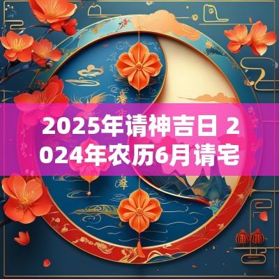 2025年请神吉日 2025年农历6月请宅神的吉日