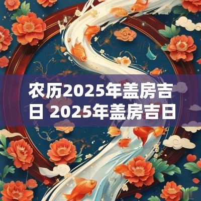 农历2025年盖房吉日 2025年盖房吉日一览表