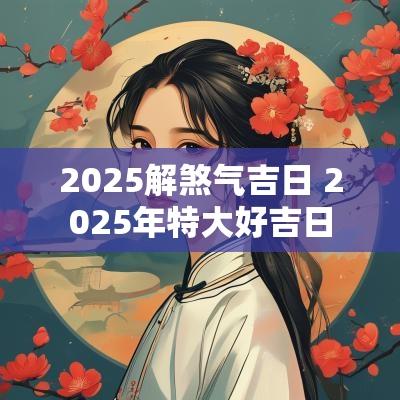 2025解煞气吉日 2025年特大好吉日