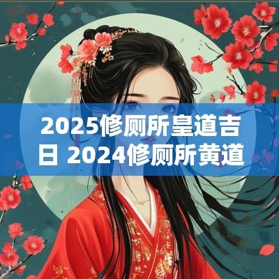 2025修厕所皇道吉日 2025修厕所黄道吉日一览表