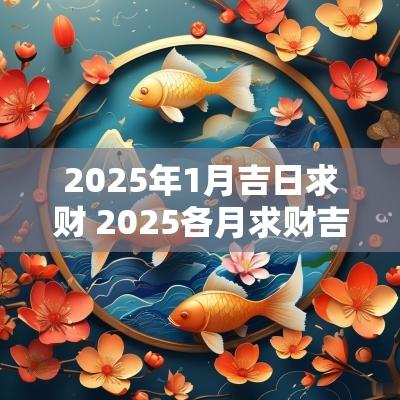 2025年1月吉日求财 2025各月求财吉日 2025年1月吉日求财 2025各月求财吉日