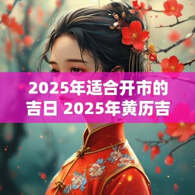 2025年适合开市的吉日 2025年黄历吉日查询表