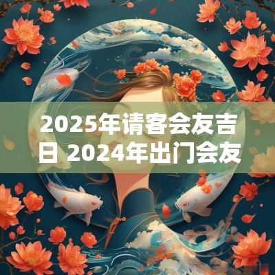 2025年请客会友吉日 2025年出门会友吉日一览表