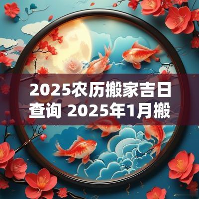 2025农历搬家吉日查询 2025年1月搬家吉日查询一览表