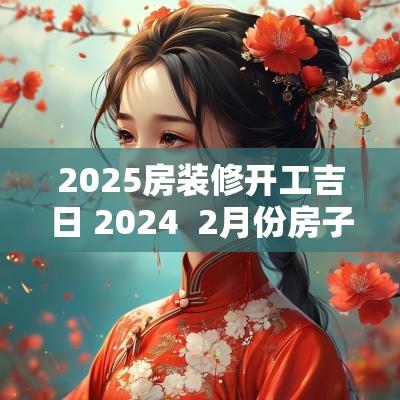 2025房装修开工吉日 2025  2月份房子装修开工黄道吉日