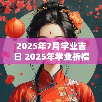 2025年7月学业吉日 2025年学业祈福的吉日
