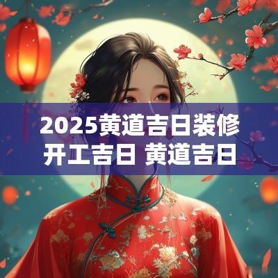 2025黄道吉日装修开工吉日 黄道吉日2025装修开工吉日