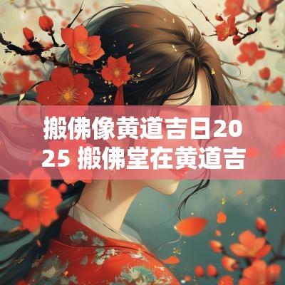 搬佛像黄道吉日2025 搬佛堂在黄道吉日里叫什么