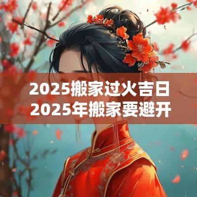 2025搬家过火吉日 2025年搬家要避开哪些日子