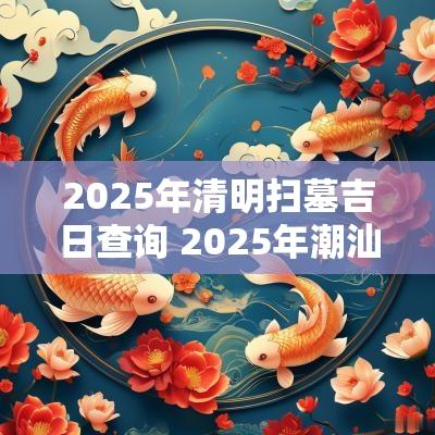 2025年清明扫墓吉日查询 2025年潮汕扫墓吉日