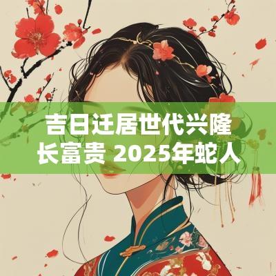 吉日迁居世代兴隆长富贵 2025年蛇人迁居吉日