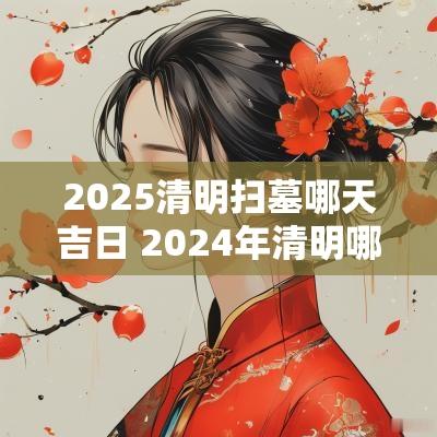 2025清明扫墓哪天吉日 2025年清明哪天扫墓吉日