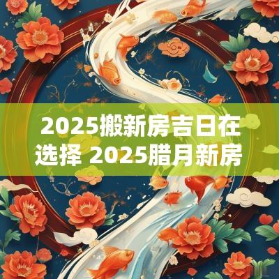 2025搬新房吉日在选择 2025腊月新房开火吉日
