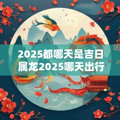 2025都哪天是吉日 属龙2025哪天出行吉日