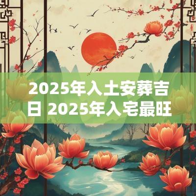 2025年入土安葬吉日 2025年入宅最旺吉日