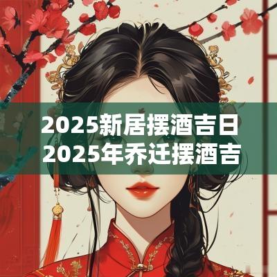 2025新居摆酒吉日 2025年乔迁摆酒吉日大全