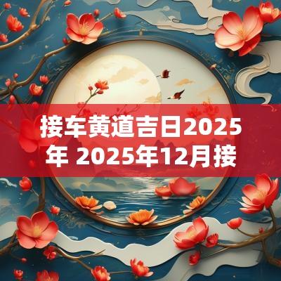 接车黄道吉日2025年 2025年12月接车吉日