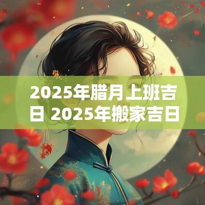 2025年腊月上班吉日 2025年搬家吉日吉时